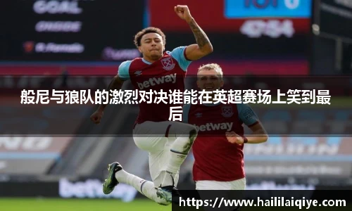 般尼与狼队的激烈对决谁能在英超赛场上笑到最后